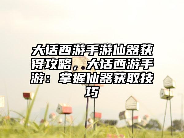 大话西游手游仙器获得攻略，大话西游手游：掌握仙器获取技巧