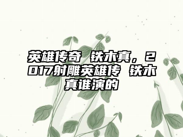 英雄传奇 铁木真，2017射雕英雄传 铁木真谁演的