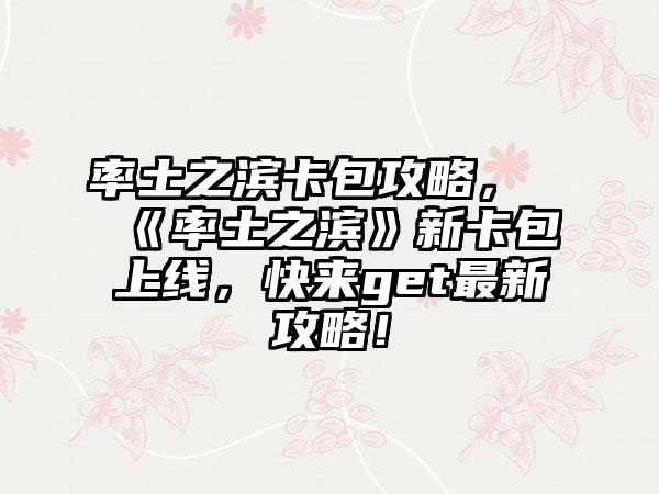 率土之滨卡包攻略，《率土之滨》新卡包上线，快来get最新攻略！