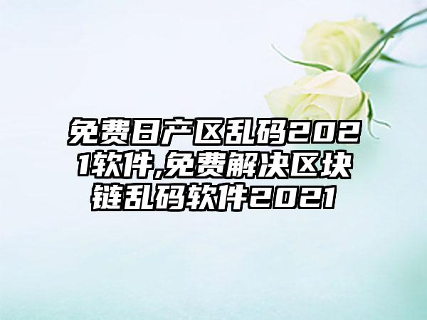 免费日产区乱码2021软件,免费解决区块链乱码软件2021