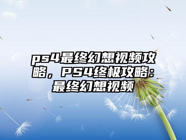 ps4最终幻想视频攻略，PS4终极攻略：最终幻想视频
