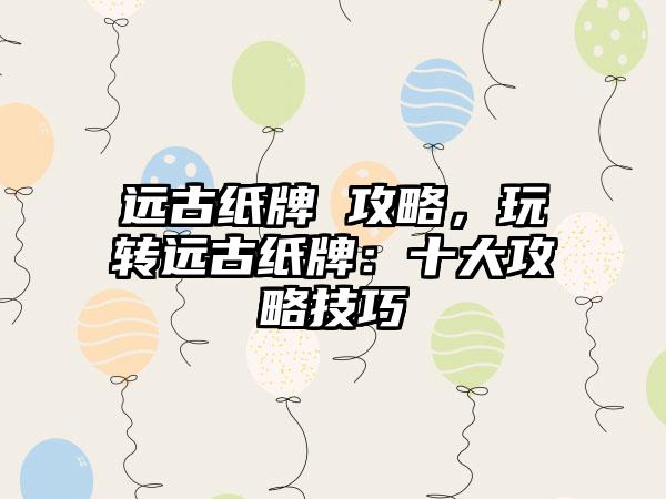 远古纸牌 攻略，玩转远古纸牌：十大攻略技巧