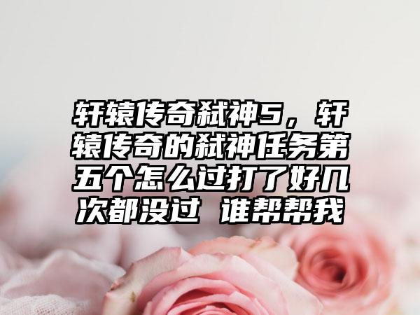 轩辕传奇弑神5，轩辕传奇的弑神任务第五个怎么过打了好几次都没过 谁帮帮我