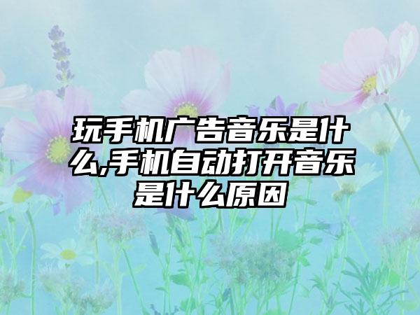 玩手机广告音乐是什么,手机自动打开音乐是什么原因