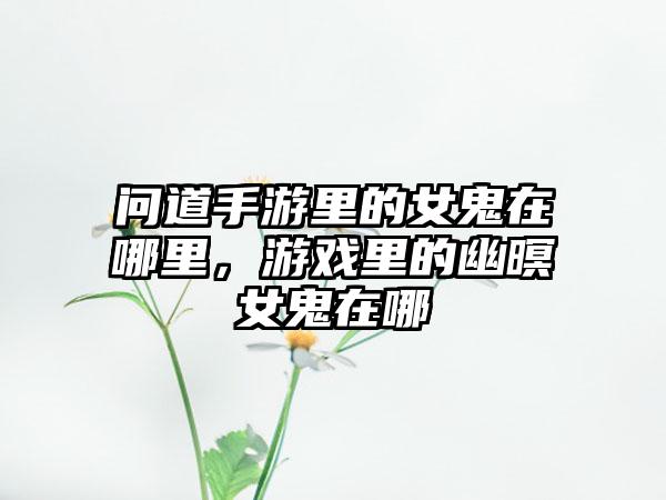 问道手游里的女鬼在哪里，游戏里的幽暝女鬼在哪