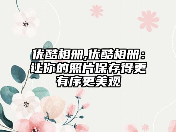 优酷相册,优酷相册：让你的照片保存得更有序更美观