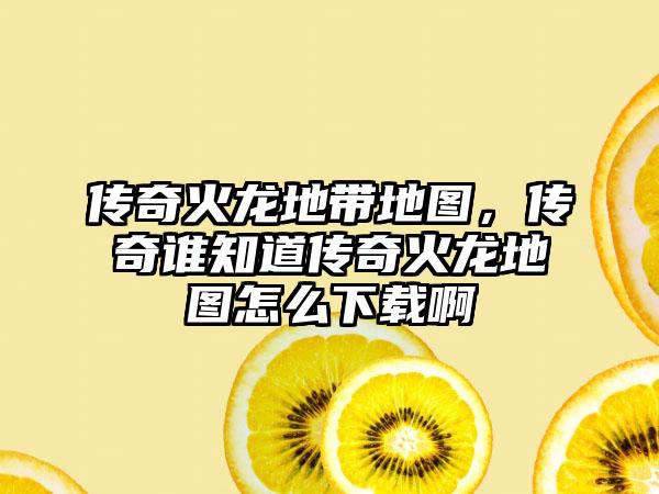 传奇火龙地带地图，传奇谁知道传奇火龙地图怎么下载啊