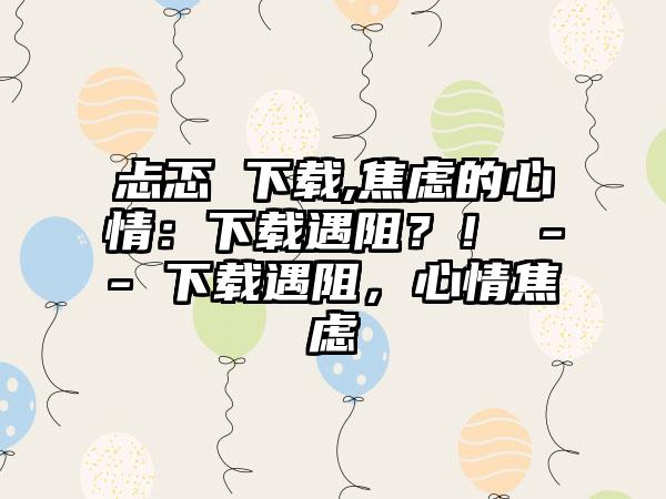 忐忑 下载,焦虑的心情：下载遇阻？！ -- 下载遇阻，心情焦虑