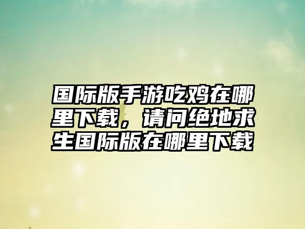 国际版手游吃鸡在哪里下载，请问绝地求生国际版在哪里下载