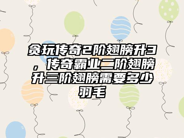 贪玩传奇2阶翅膀升3，传奇霸业二阶翅膀升三阶翅膀需要多少羽毛