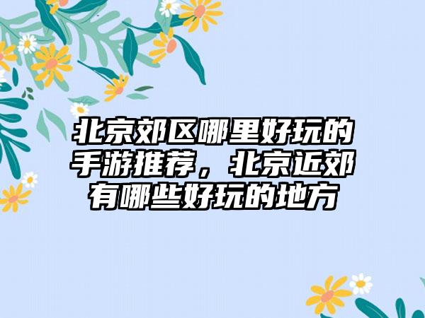北京郊区哪里好玩的手游推荐，北京近郊有哪些好玩的地方