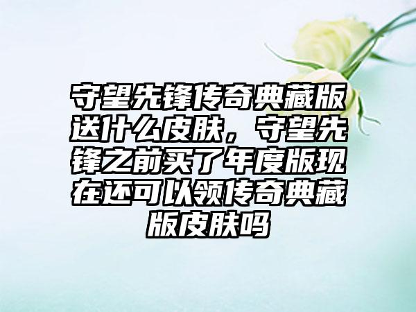 守望先锋传奇典藏版送什么皮肤，守望先锋之前买了年度版现在还可以领传奇典藏版皮肤吗