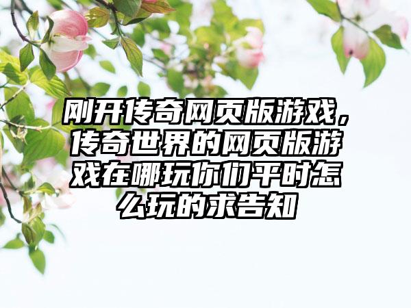 刚开传奇网页版游戏，传奇世界的网页版游戏在哪玩你们平时怎么玩的求告知