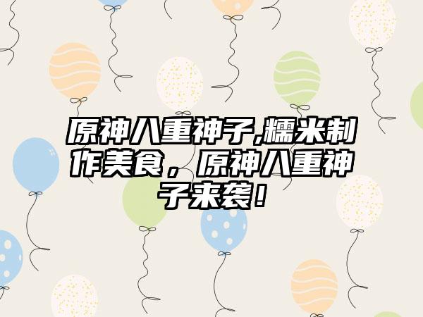 原神八重神子,糯米制作美食，原神八重神子来袭！