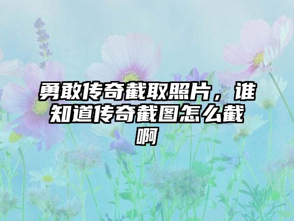 勇敢传奇截取照片，谁知道传奇截图怎么截啊