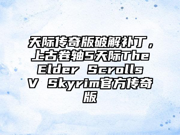 天际传奇版破解补丁，上古卷轴5天际The Elder Scrolls V Skyrim官方传奇版