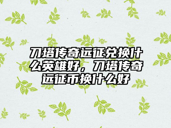 刀塔传奇远征兑换什么英雄好，刀塔传奇远征币换什么好