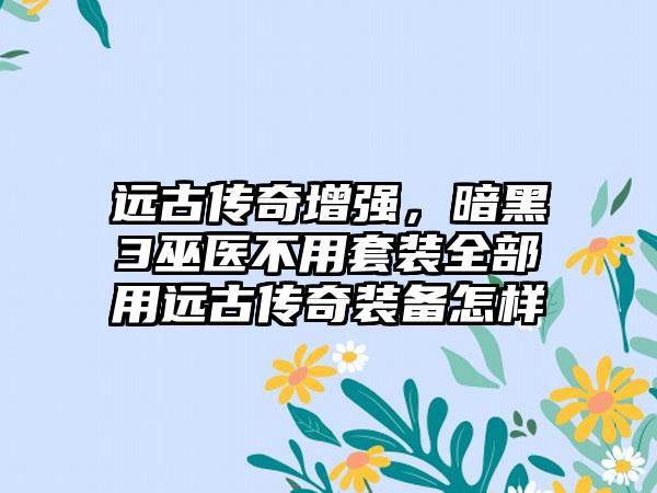 远古传奇增强，暗黑3巫医不用套装全部用远古传奇装备怎样