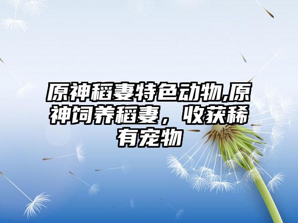 原神稻妻特色动物,原神饲养稻妻，收获稀有宠物