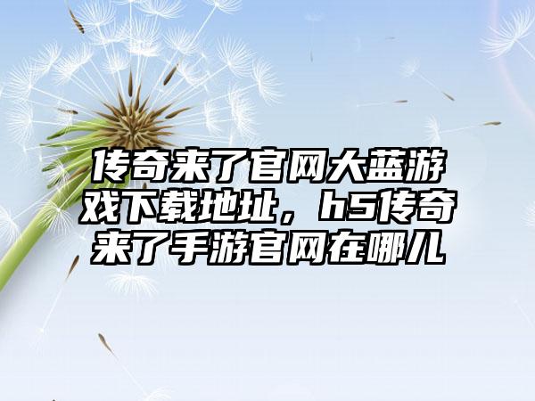 传奇来了官网大蓝游戏下载地址，h5传奇来了手游官网在哪儿