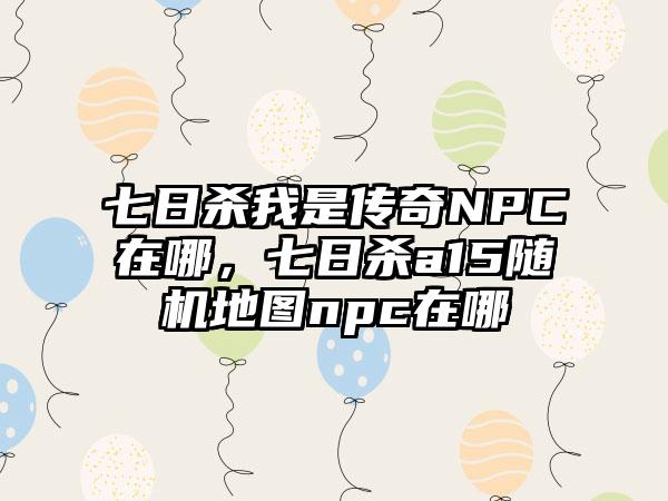 七日杀我是传奇NPC在哪，七日杀a15随机地图npc在哪