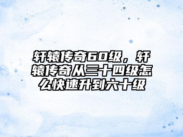 轩辕传奇60级，轩辕传奇从三十四级怎么快速升到六十级