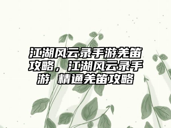 江湖风云录手游羌笛攻略，江湖风云录手游 精通羌笛攻略