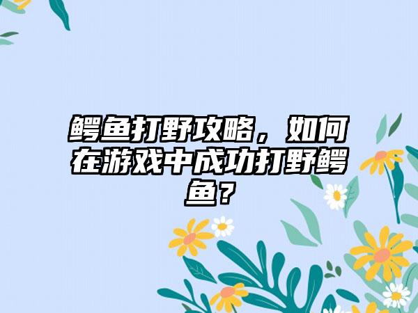 鳄鱼打野攻略，如何在游戏中成功打野鳄鱼？