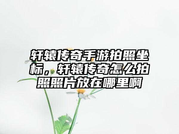 轩辕传奇手游拍照坐标，轩辕传奇怎么拍照照片放在哪里啊