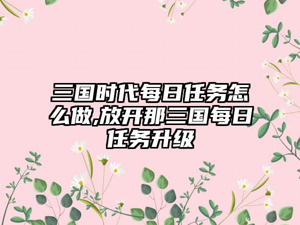 三国时代每日任务怎么做,放开那三国每日任务升级
