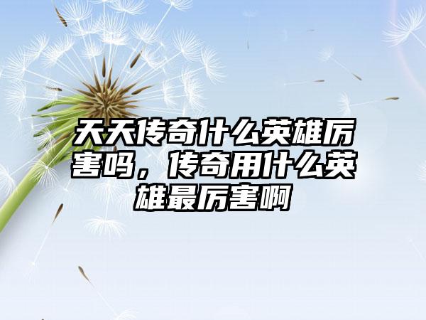 天天传奇什么英雄厉害吗，传奇用什么英雄最厉害啊