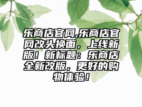 乐商店官网,乐商店官网改头换面，上线新版！新标题：乐商店全新改版，更好的购物体验！