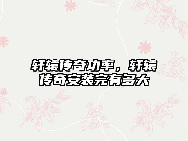 轩辕传奇功率，轩辕传奇安装完有多大