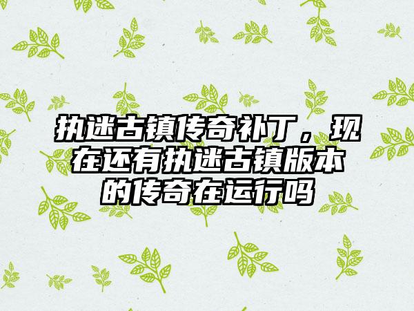 执迷古镇传奇补丁，现在还有执迷古镇版本的传奇在运行吗