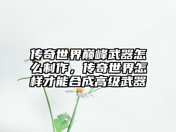 传奇世界巅峰武器怎么制作，传奇世界怎样才能合成高级武器