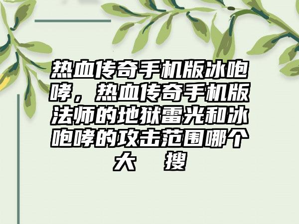热血传奇手机版冰咆哮，热血传奇手机版法师的地狱雷光和冰咆哮的攻击范围哪个大  搜