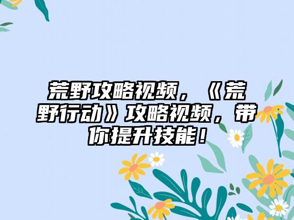 荒野攻略视频，《荒野行动》攻略视频，带你提升技能！