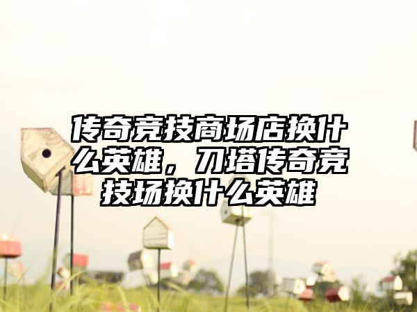 传奇竞技商场店换什么英雄，刀塔传奇竞技场换什么英雄