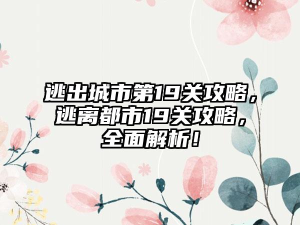 逃出城市第19关攻略，逃离都市19关攻略，全面解析！