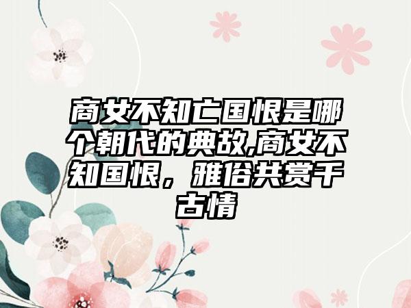 商女不知亡国恨是哪个朝代的典故,商女不知国恨，雅俗共赏千古情