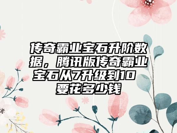 传奇霸业宝石升阶数据，腾讯版传奇霸业宝石从7升级到10 要花多少钱