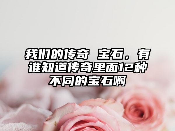 我们的传奇 宝石，有谁知道传奇里面12种不同的宝石啊