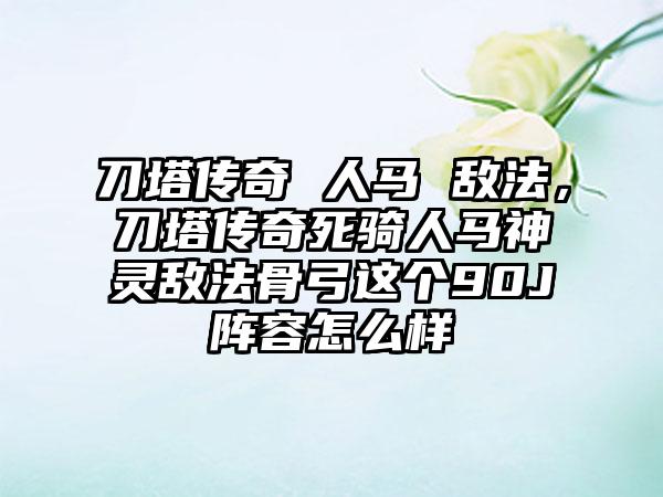 刀塔传奇 人马 敌法，刀塔传奇死骑人马神灵敌法骨弓这个90J阵容怎么样