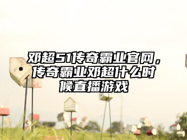 邓超51传奇霸业官网，传奇霸业邓超什么时候直播游戏