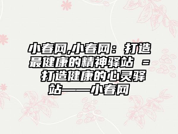 小春网,小春网：打造最健康的精神驿站 = 打造健康的心灵驿站——小春网