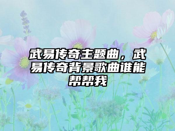 武易传奇主题曲，武易传奇背景歌曲谁能帮帮我