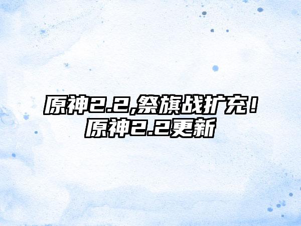 原神2.2,祭旗战扩充！原神2.2更新