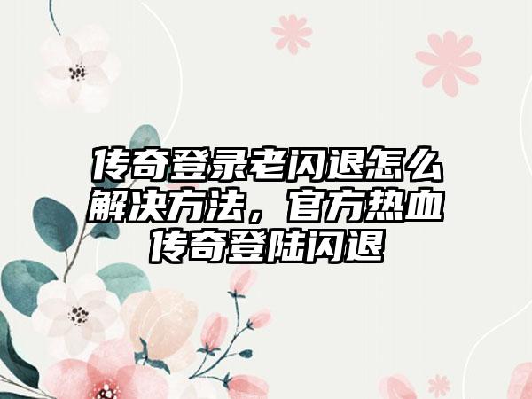 传奇登录老闪退怎么解决方法，官方热血传奇登陆闪退