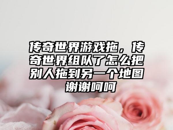 传奇世界游戏拖，传奇世界组队了怎么把别人拖到另一个地图 谢谢呵呵