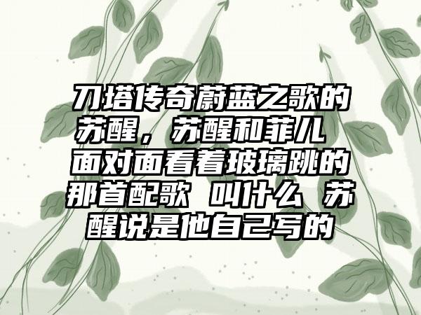 刀塔传奇蔚蓝之歌的苏醒，苏醒和菲儿 面对面看着玻璃跳的那首配歌 叫什么 苏醒说是他自己写的